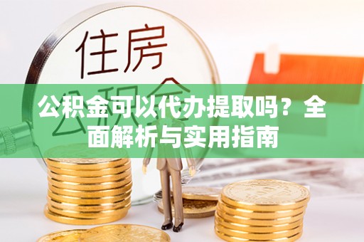 昔阳公积金可以代办提取吗？全面解析与实用指南