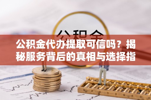 昔阳公积金代办提取可信吗？揭秘服务背后的真相与选择指南
