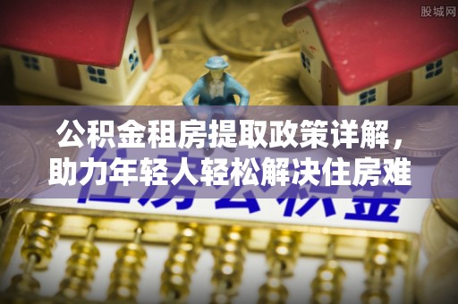 昔阳公积金租房提取政策详解，助力年轻人轻松解决住房难题
